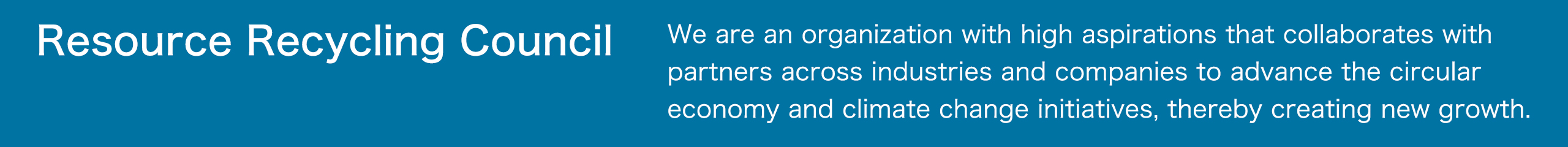資源循環推進協議会は、私たち志高く、業界・企業の枠を超えて、サーキュラーエコノミー、気候変動対策を推進するパートナーの皆様と協働し、新しい成長を創造する団体です。